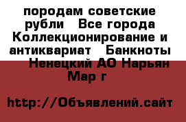 породам советские рубли - Все города Коллекционирование и антиквариат » Банкноты   . Ненецкий АО,Нарьян-Мар г.